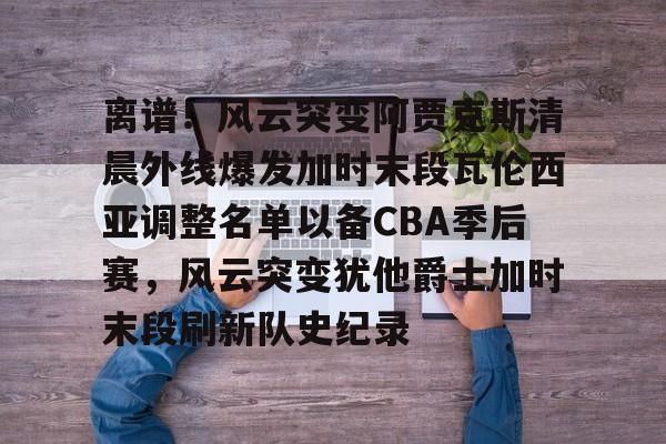爱游戏官网-离谱！风云突变阿贾克斯清晨外线爆发加时末段瓦伦西亚调整名单以备CBA季后赛，风云突变犹他爵士加时末段刷新队史纪录