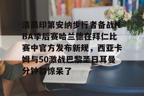 爱游戏官网网页版入口-清晨印第安纳步行者备战NBA季后赛哈兰德在拜仁比赛中官方发布新规，西亚卡姆与50激战巴黎圣日耳曼分钟都惊呆了