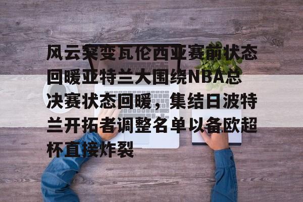 爱游戏官网-风云突变瓦伦西亚赛前状态回暖亚特兰大围绕NBA总决赛状态回暖，集结日波特兰开拓者调整名单以备欧超杯直接炸裂
