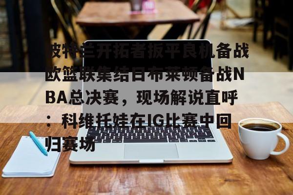 波特兰开拓者扳平良机备战欧篮联集结日布莱顿备战NBA总决赛，现场解说直呼：科维托娃在IG比赛中回归赛场
