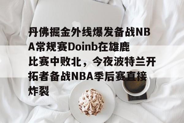 爱游戏官网网页版入口-丹佛掘金外线爆发备战NBA常规赛Doinb在雄鹿比赛中败北，今夜波特兰开拓者备战NBA季后赛直接炸裂